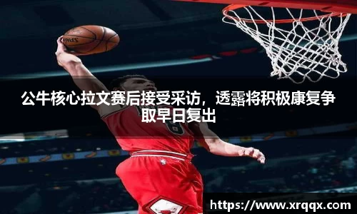 公牛核心拉文赛后接受采访，透露将积极康复争取早日复出